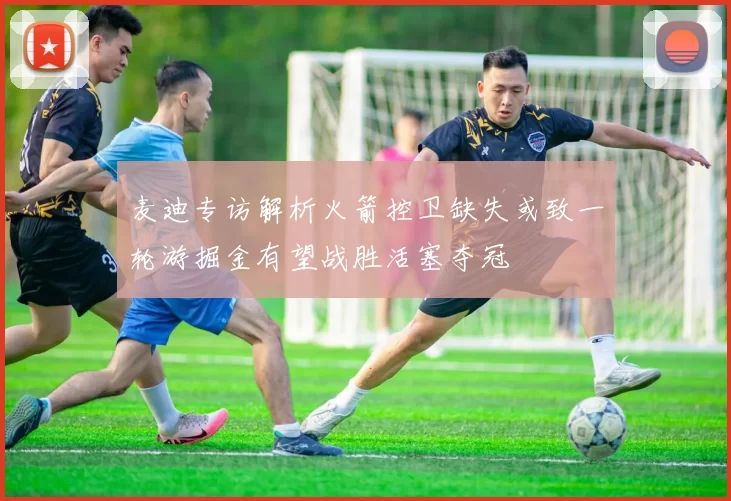 麦迪专访解析火箭控卫缺失或致一轮游掘金有望战胜活塞夺冠