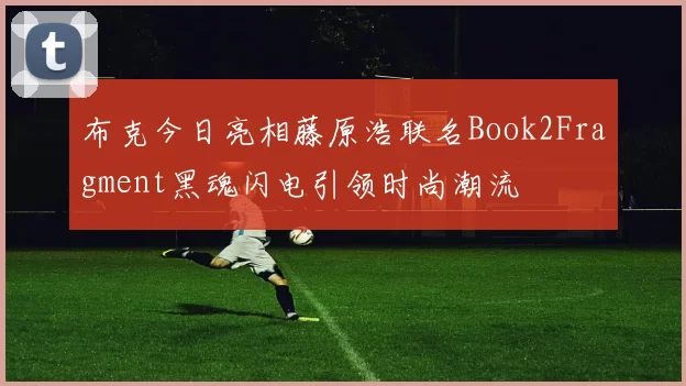 布克今日亮相藤原浩联名Book2Fragment黑魂闪电引领时尚潮流