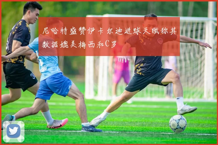 尼哈特盛赞伊卡尔迪进球天赋称其数据媲美梅西和C罗