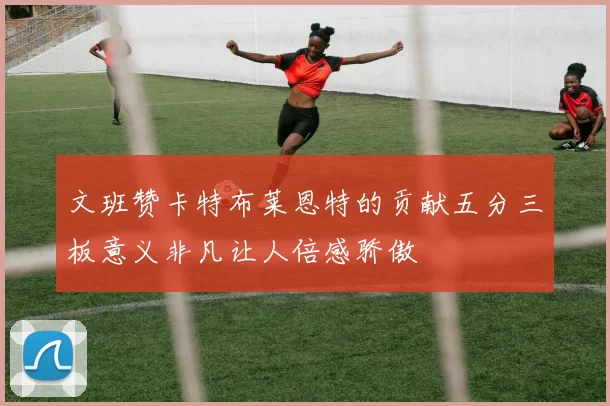 文班赞卡特布莱恩特的贡献五分三板意义非凡让人倍感骄傲