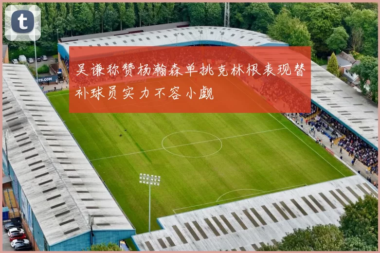 吴谦称赞杨瀚森单挑克林根表现替补球员实力不容小觑