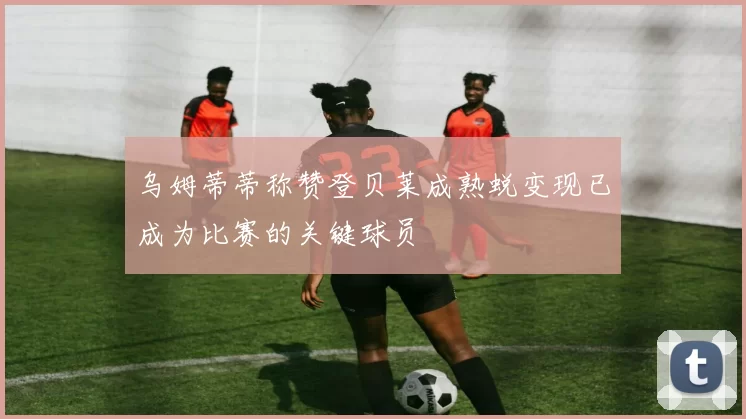 乌姆蒂蒂称赞登贝莱成熟蜕变现已成为比赛的关键球员