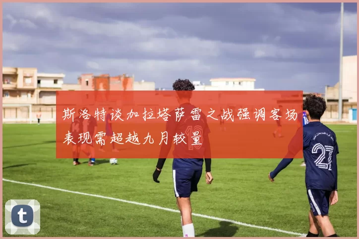 斯洛特谈加拉塔萨雷之战强调客场表现需超越九月较量