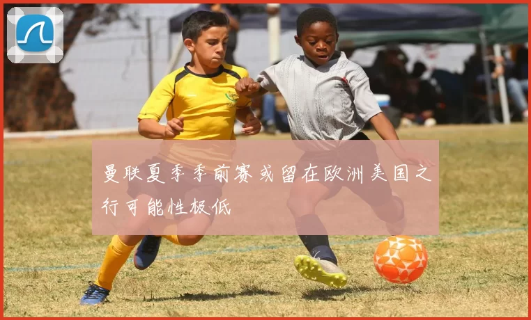 曼联夏季季前赛或留在欧洲美国之行可能性极低