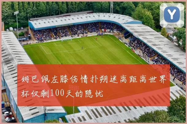 姆巴佩左膝伤情扑朔迷离距离世界杯仅剩100天的隐忧