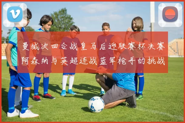 曼城次回合战皇马后迎联赛杯决赛阿森纳与英超连战蓝军枪手的挑战