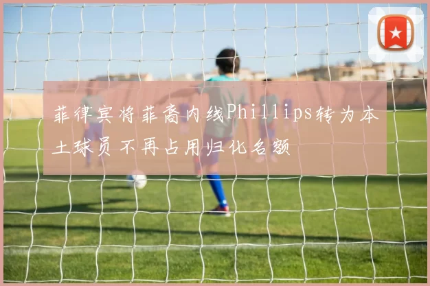 菲律宾将菲裔内线Phillips转为本土球员不再占用归化名额