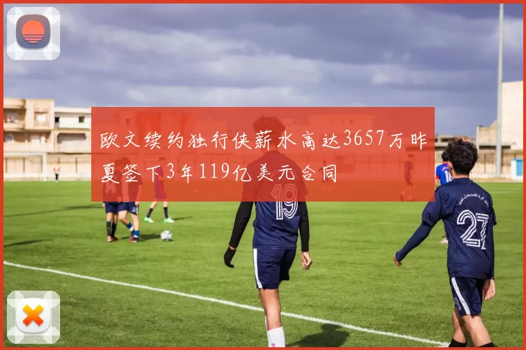 欧文续约独行侠薪水高达3657万昨夏签下3年119亿美元合同
