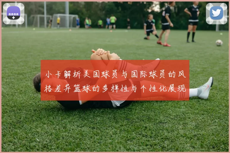 小卡解析美国球员与国际球员的风格差异篮球的多样性与个性化展现