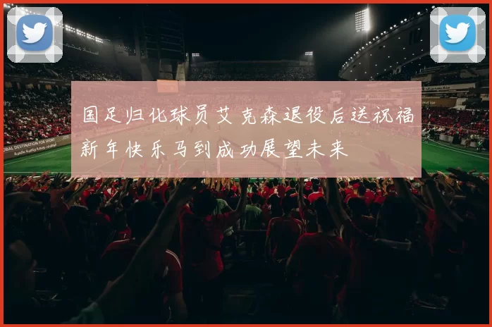 国足归化球员艾克森退役后送祝福新年快乐马到成功展望未来