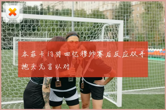 本菲卡门将回忆穆帅赛后反应双手抱头无言以对