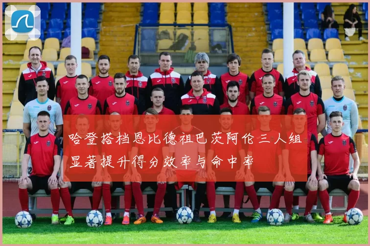 哈登搭档恩比德祖巴茨阿伦三人组显著提升得分效率与命中率