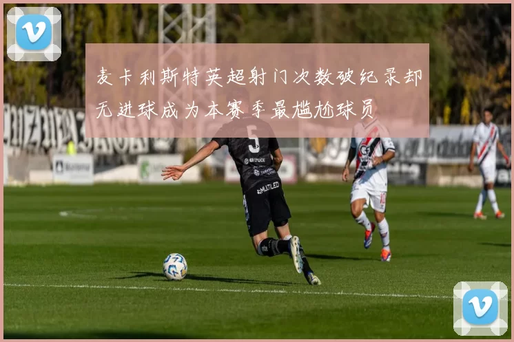 麦卡利斯特英超射门次数破纪录却无进球成为本赛季最尴尬球员