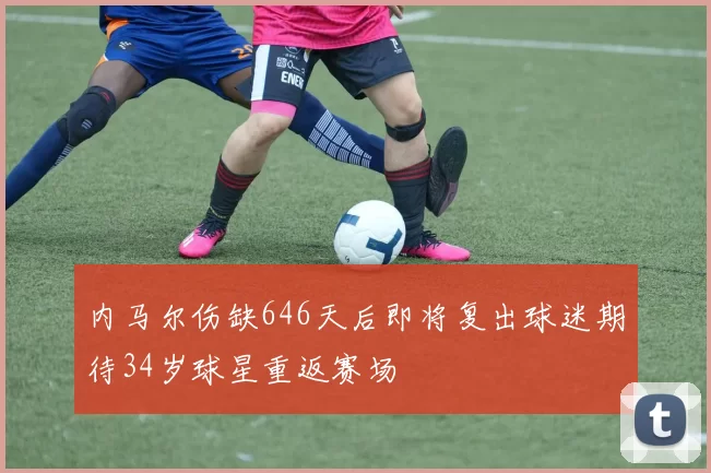 内马尔伤缺646天后即将复出球迷期待34岁球星重返赛场