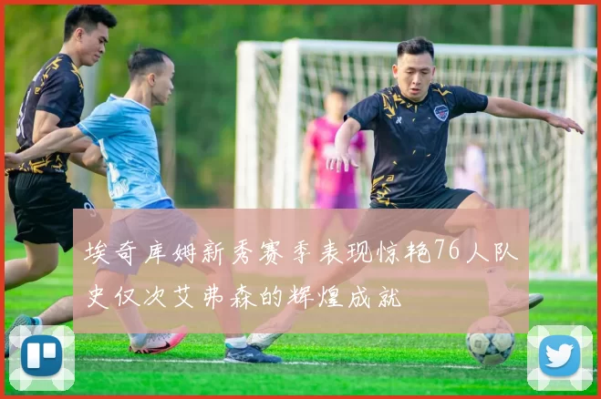 埃奇库姆新秀赛季表现惊艳76人队史仅次艾弗森的辉煌成就