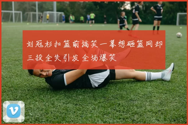 刘冠杉扣篮前搞笑一幕想砸篮网却三投全失引发全场爆笑