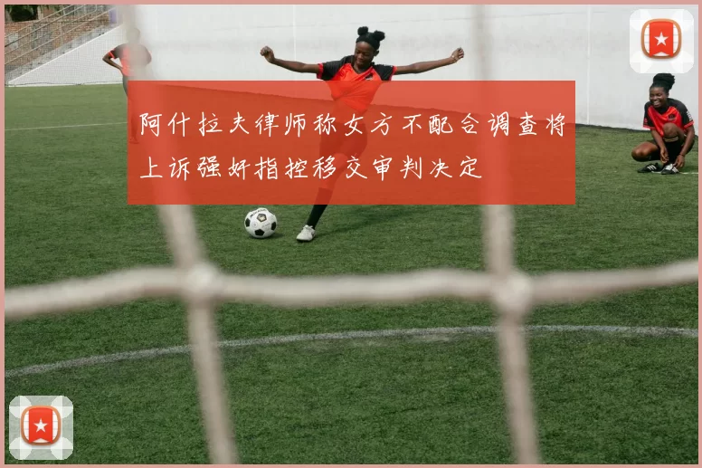 阿什拉夫律师称女方不配合调查将上诉强奸指控移交审判决定