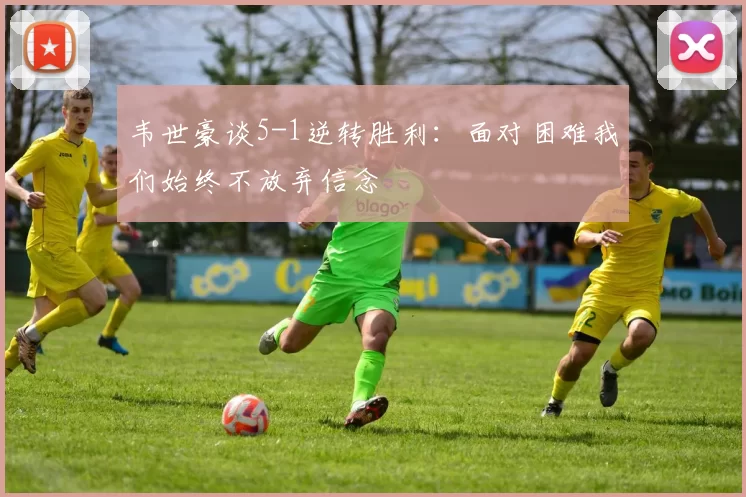 韦世豪谈5-1逆转胜利：面对困难我们始终不放弃信念
