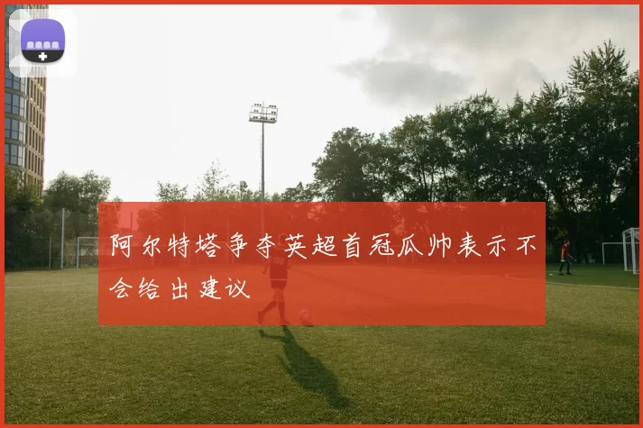 阿尔特塔争夺英超首冠瓜帅表示不会给出建议
