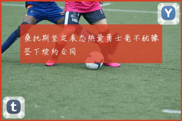 桑托斯坚定表态热爱勇士毫不犹豫签下续约合同