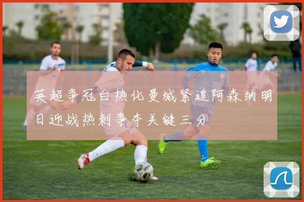 英超争冠白热化曼城紧追阿森纳明日迎战热刺争夺关键三分