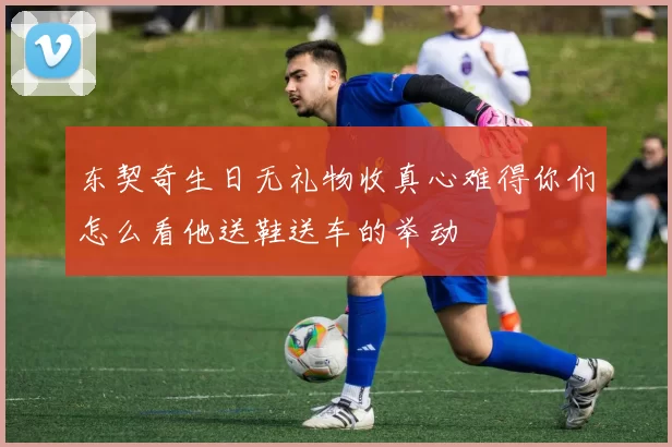 东契奇生日无礼物收真心难得你们怎么看他送鞋送车的举动
