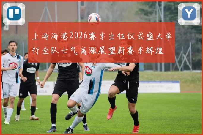 上海海港2026赛季出征仪式盛大举行全队士气高涨展望新赛季辉煌