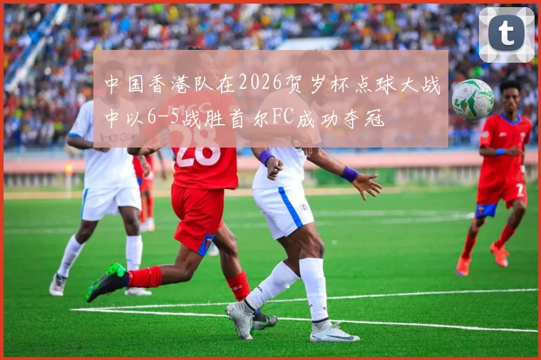 中国香港队在2026贺岁杯点球大战中以6-5战胜首尔FC成功夺冠