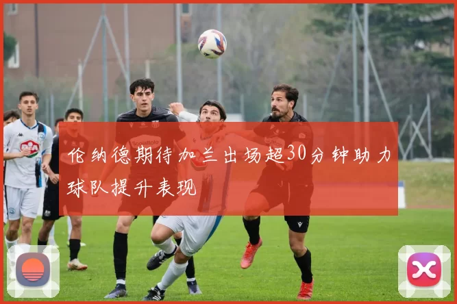 伦纳德期待加兰出场超30分钟助力球队提升表现
