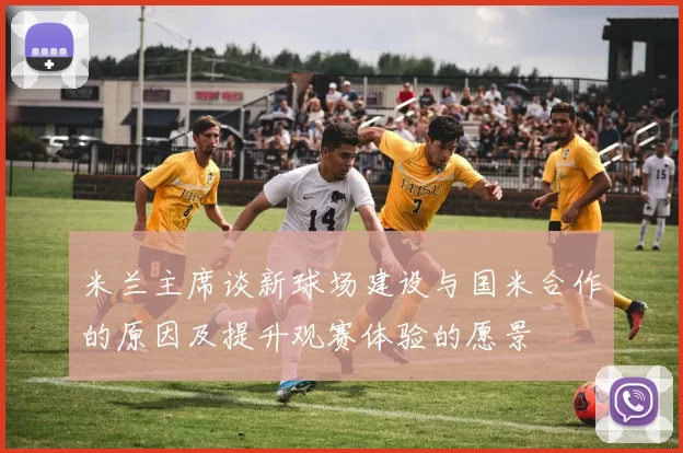 米兰主席谈新球场建设与国米合作的原因及提升观赛体验的愿景