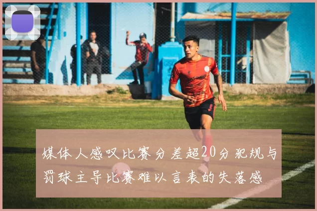 媒体人感叹比赛分差超20分犯规与罚球主导比赛难以言表的失落感
