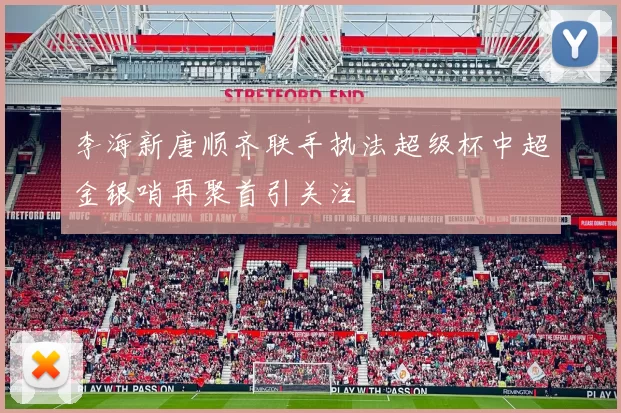 李海新唐顺齐联手执法超级杯中超金银哨再聚首引关注