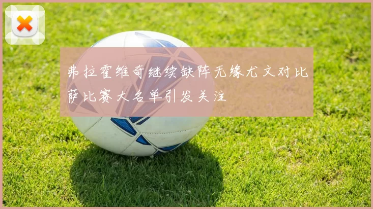 弗拉霍维奇继续缺阵无缘尤文对比萨比赛大名单引发关注